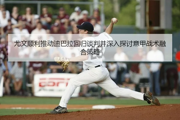 尤文顺利推动迪巴拉回归谈判并深入探讨意甲战术融合策略